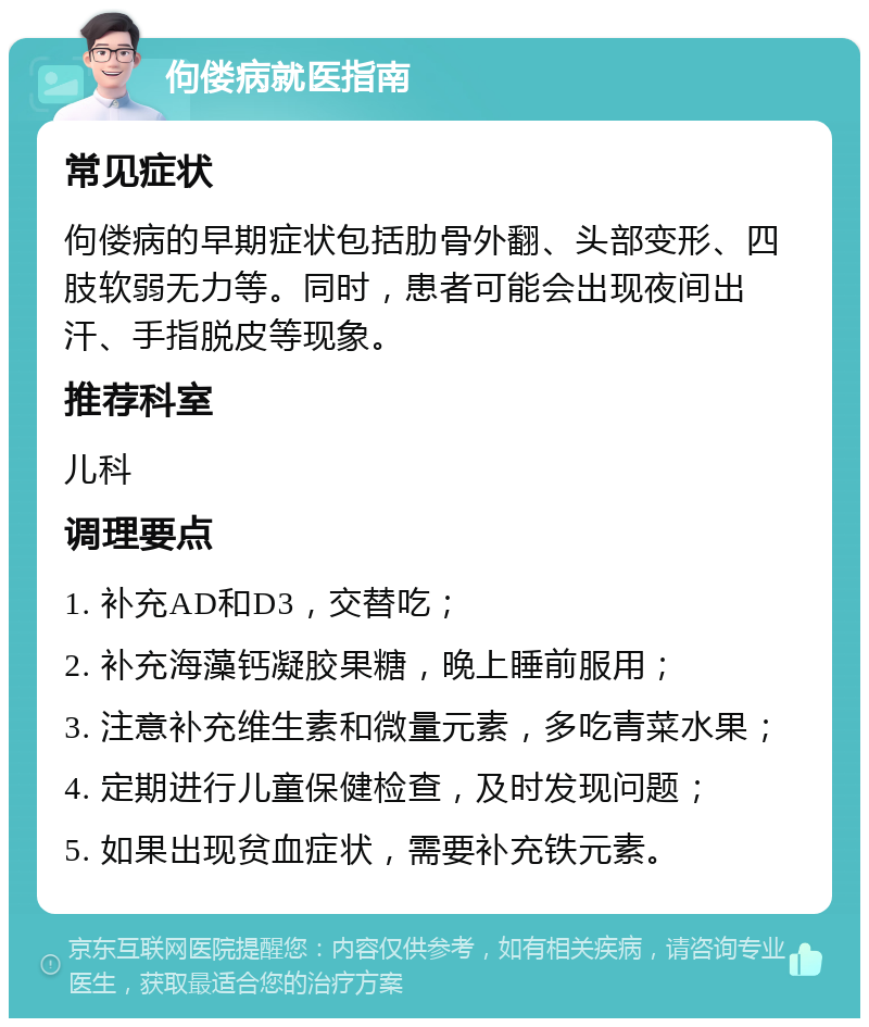 佝偻病就医指南 常见症状 佝偻病的早期症状包括肋骨外翻、头部变形、四肢软弱无力等。同时，患者可能会出现夜间出汗、手指脱皮等现象。 推荐科室 儿科 调理要点 1. 补充AD和D3，交替吃； 2. 补充海藻钙凝胶果糖，晚上睡前服用； 3. 注意补充维生素和微量元素，多吃青菜水果； 4. 定期进行儿童保健检查，及时发现问题； 5. 如果出现贫血症状，需要补充铁元素。