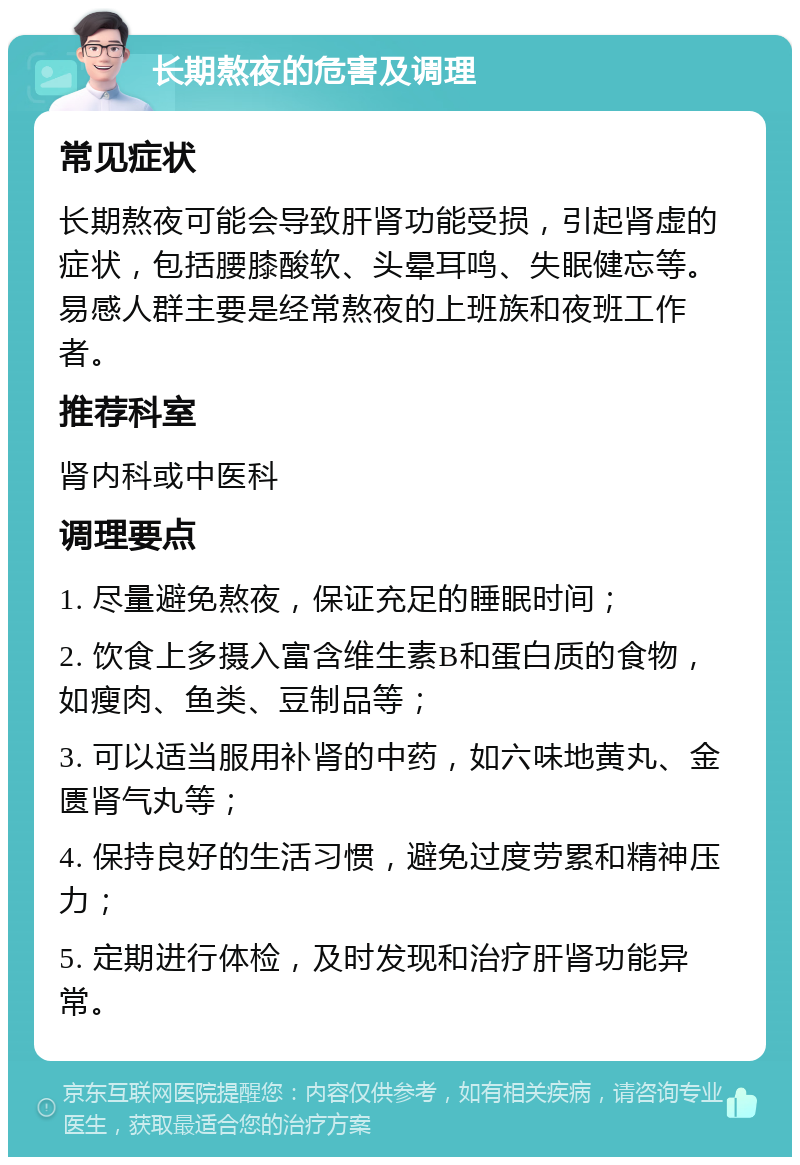 长期熬夜的危害及调理 常见症状 长期熬夜可能会导致肝肾功能受损，引起肾虚的症状，包括腰膝酸软、头晕耳鸣、失眠健忘等。易感人群主要是经常熬夜的上班族和夜班工作者。 推荐科室 肾内科或中医科 调理要点 1. 尽量避免熬夜，保证充足的睡眠时间； 2. 饮食上多摄入富含维生素B和蛋白质的食物，如瘦肉、鱼类、豆制品等； 3. 可以适当服用补肾的中药，如六味地黄丸、金匮肾气丸等； 4. 保持良好的生活习惯，避免过度劳累和精神压力； 5. 定期进行体检，及时发现和治疗肝肾功能异常。