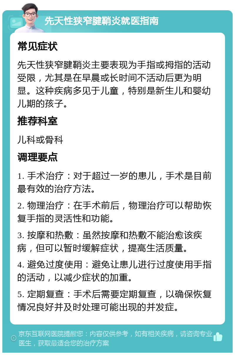 先天性狭窄腱鞘炎就医指南 常见症状 先天性狭窄腱鞘炎主要表现为手指或拇指的活动受限，尤其是在早晨或长时间不活动后更为明显。这种疾病多见于儿童，特别是新生儿和婴幼儿期的孩子。 推荐科室 儿科或骨科 调理要点 1. 手术治疗：对于超过一岁的患儿，手术是目前最有效的治疗方法。 2. 物理治疗：在手术前后，物理治疗可以帮助恢复手指的灵活性和功能。 3. 按摩和热敷：虽然按摩和热敷不能治愈该疾病，但可以暂时缓解症状，提高生活质量。 4. 避免过度使用：避免让患儿进行过度使用手指的活动，以减少症状的加重。 5. 定期复查：手术后需要定期复查，以确保恢复情况良好并及时处理可能出现的并发症。