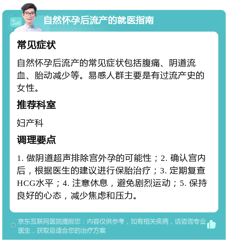 自然怀孕后流产的就医指南 常见症状 自然怀孕后流产的常见症状包括腹痛、阴道流血、胎动减少等。易感人群主要是有过流产史的女性。 推荐科室 妇产科 调理要点 1. 做阴道超声排除宫外孕的可能性；2. 确认宫内后，根据医生的建议进行保胎治疗；3. 定期复查HCG水平；4. 注意休息，避免剧烈运动；5. 保持良好的心态，减少焦虑和压力。