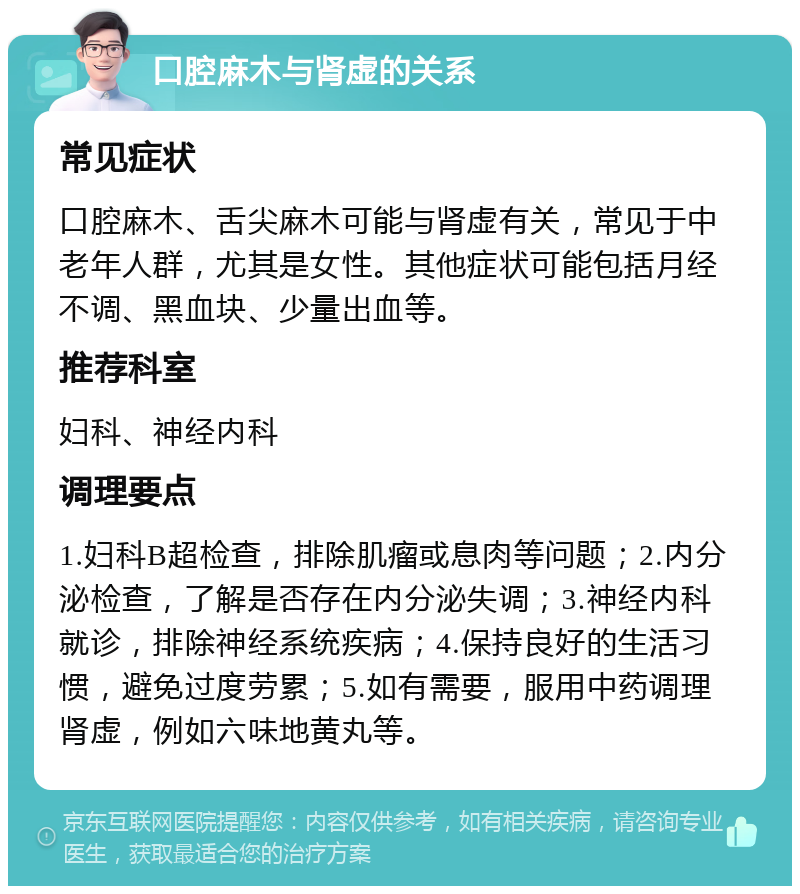 口腔麻木与肾虚的关系 常见症状 口腔麻木、舌尖麻木可能与肾虚有关，常见于中老年人群，尤其是女性。其他症状可能包括月经不调、黑血块、少量出血等。 推荐科室 妇科、神经内科 调理要点 1.妇科B超检查，排除肌瘤或息肉等问题；2.内分泌检查，了解是否存在内分泌失调；3.神经内科就诊，排除神经系统疾病；4.保持良好的生活习惯，避免过度劳累；5.如有需要，服用中药调理肾虚，例如六味地黄丸等。