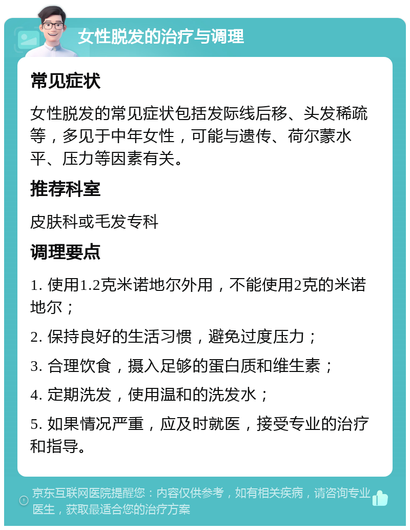 女性脱发的治疗与调理 常见症状 女性脱发的常见症状包括发际线后移、头发稀疏等，多见于中年女性，可能与遗传、荷尔蒙水平、压力等因素有关。 推荐科室 皮肤科或毛发专科 调理要点 1. 使用1.2克米诺地尔外用，不能使用2克的米诺地尔； 2. 保持良好的生活习惯，避免过度压力； 3. 合理饮食，摄入足够的蛋白质和维生素； 4. 定期洗发，使用温和的洗发水； 5. 如果情况严重，应及时就医，接受专业的治疗和指导。