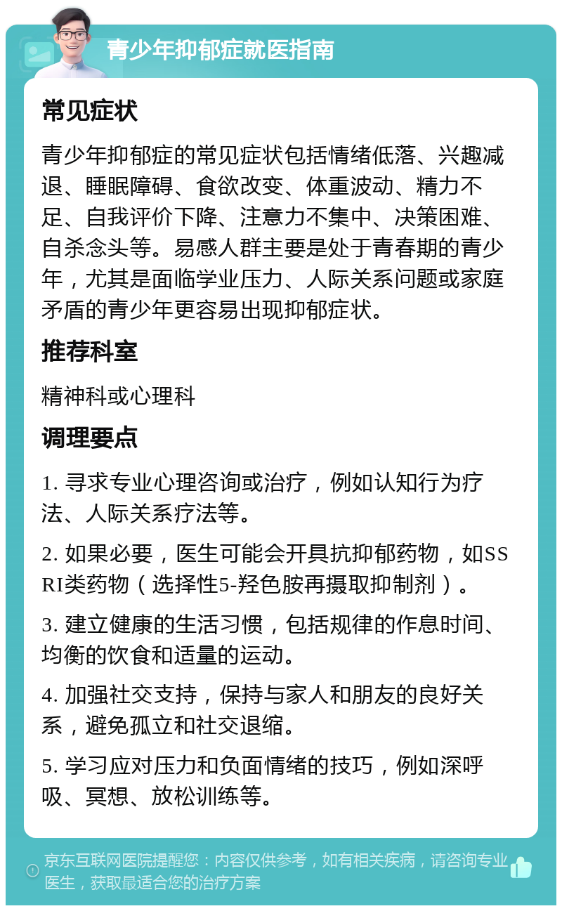 青少年抑郁症就医指南 常见症状 青少年抑郁症的常见症状包括情绪低落、兴趣减退、睡眠障碍、食欲改变、体重波动、精力不足、自我评价下降、注意力不集中、决策困难、自杀念头等。易感人群主要是处于青春期的青少年，尤其是面临学业压力、人际关系问题或家庭矛盾的青少年更容易出现抑郁症状。 推荐科室 精神科或心理科 调理要点 1. 寻求专业心理咨询或治疗，例如认知行为疗法、人际关系疗法等。 2. 如果必要，医生可能会开具抗抑郁药物，如SSRI类药物（选择性5-羟色胺再摄取抑制剂）。 3. 建立健康的生活习惯，包括规律的作息时间、均衡的饮食和适量的运动。 4. 加强社交支持，保持与家人和朋友的良好关系，避免孤立和社交退缩。 5. 学习应对压力和负面情绪的技巧，例如深呼吸、冥想、放松训练等。