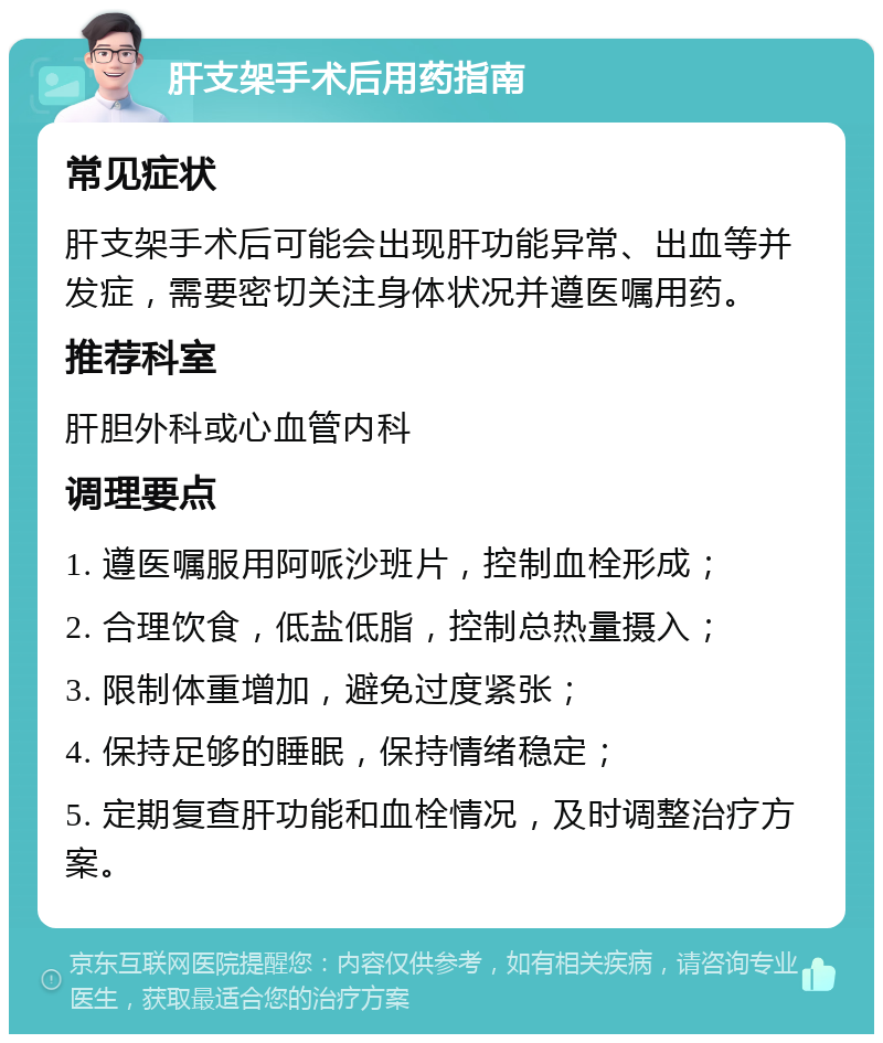 肝支架手术后用药指南 常见症状 肝支架手术后可能会出现肝功能异常、出血等并发症，需要密切关注身体状况并遵医嘱用药。 推荐科室 肝胆外科或心血管内科 调理要点 1. 遵医嘱服用阿哌沙班片，控制血栓形成； 2. 合理饮食，低盐低脂，控制总热量摄入； 3. 限制体重增加，避免过度紧张； 4. 保持足够的睡眠，保持情绪稳定； 5. 定期复查肝功能和血栓情况，及时调整治疗方案。