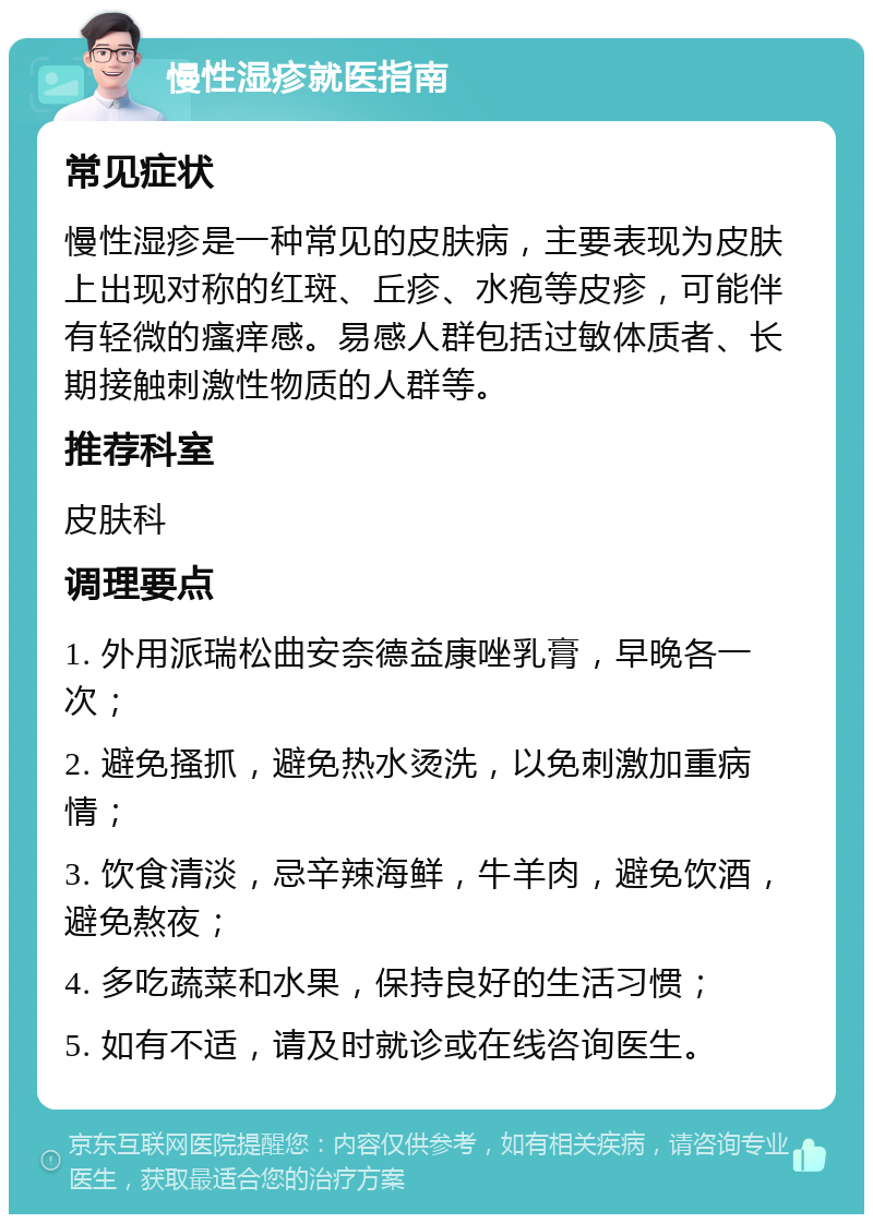 慢性湿疹就医指南 常见症状 慢性湿疹是一种常见的皮肤病，主要表现为皮肤上出现对称的红斑、丘疹、水疱等皮疹，可能伴有轻微的瘙痒感。易感人群包括过敏体质者、长期接触刺激性物质的人群等。 推荐科室 皮肤科 调理要点 1. 外用派瑞松曲安奈德益康唑乳膏，早晚各一次； 2. 避免搔抓，避免热水烫洗，以免刺激加重病情； 3. 饮食清淡，忌辛辣海鲜，牛羊肉，避免饮酒，避免熬夜； 4. 多吃蔬菜和水果，保持良好的生活习惯； 5. 如有不适，请及时就诊或在线咨询医生。