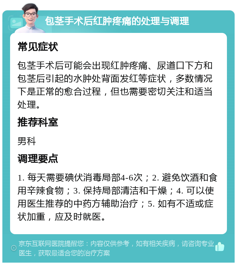 包茎手术后红肿疼痛的处理与调理 常见症状 包茎手术后可能会出现红肿疼痛、尿道口下方和包茎后引起的水肿处背面发红等症状，多数情况下是正常的愈合过程，但也需要密切关注和适当处理。 推荐科室 男科 调理要点 1. 每天需要碘伏消毒局部4-6次；2. 避免饮酒和食用辛辣食物；3. 保持局部清洁和干燥；4. 可以使用医生推荐的中药方辅助治疗；5. 如有不适或症状加重，应及时就医。