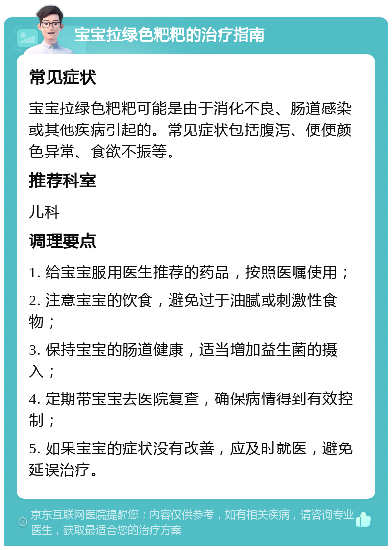 宝宝拉绿色粑粑的治疗指南 常见症状 宝宝拉绿色粑粑可能是由于消化不良、肠道感染或其他疾病引起的。常见症状包括腹泻、便便颜色异常、食欲不振等。 推荐科室 儿科 调理要点 1. 给宝宝服用医生推荐的药品，按照医嘱使用； 2. 注意宝宝的饮食，避免过于油腻或刺激性食物； 3. 保持宝宝的肠道健康，适当增加益生菌的摄入； 4. 定期带宝宝去医院复查，确保病情得到有效控制； 5. 如果宝宝的症状没有改善，应及时就医，避免延误治疗。