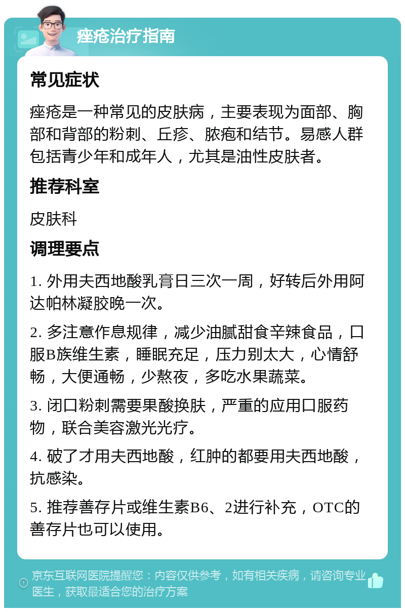 痤疮治疗指南 常见症状 痤疮是一种常见的皮肤病，主要表现为面部、胸部和背部的粉刺、丘疹、脓疱和结节。易感人群包括青少年和成年人，尤其是油性皮肤者。 推荐科室 皮肤科 调理要点 1. 外用夫西地酸乳膏日三次一周，好转后外用阿达帕林凝胶晚一次。 2. 多注意作息规律，减少油腻甜食辛辣食品，口服B族维生素，睡眠充足，压力别太大，心情舒畅，大便通畅，少熬夜，多吃水果蔬菜。 3. 闭口粉刺需要果酸换肤，严重的应用口服药物，联合美容激光光疗。 4. 破了才用夫西地酸，红肿的都要用夫西地酸，抗感染。 5. 推荐善存片或维生素B6、2进行补充，OTC的善存片也可以使用。