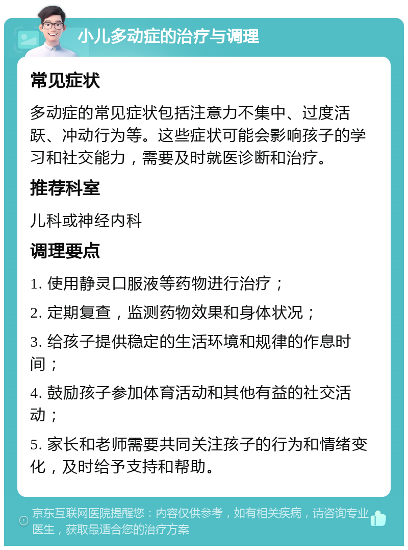 小儿多动症的治疗与调理 常见症状 多动症的常见症状包括注意力不集中、过度活跃、冲动行为等。这些症状可能会影响孩子的学习和社交能力，需要及时就医诊断和治疗。 推荐科室 儿科或神经内科 调理要点 1. 使用静灵口服液等药物进行治疗； 2. 定期复查，监测药物效果和身体状况； 3. 给孩子提供稳定的生活环境和规律的作息时间； 4. 鼓励孩子参加体育活动和其他有益的社交活动； 5. 家长和老师需要共同关注孩子的行为和情绪变化，及时给予支持和帮助。