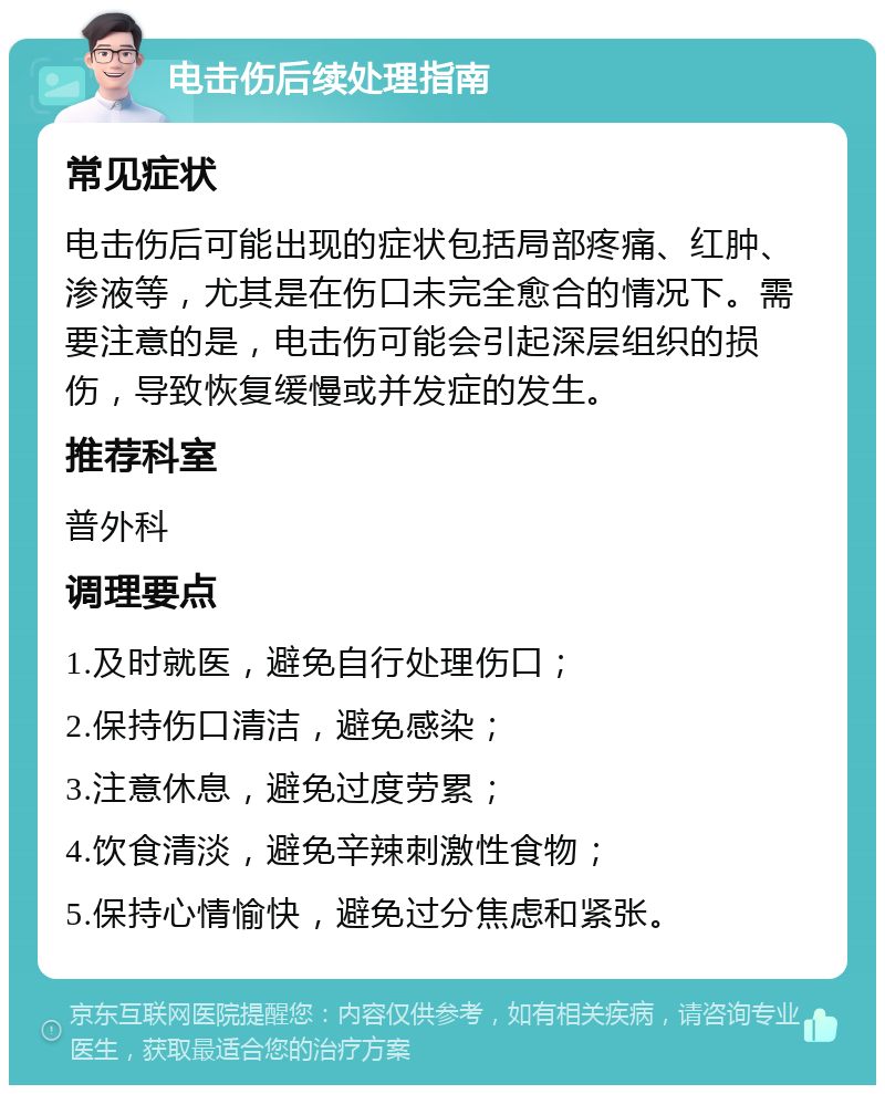 电击伤后续处理指南 常见症状 电击伤后可能出现的症状包括局部疼痛、红肿、渗液等，尤其是在伤口未完全愈合的情况下。需要注意的是，电击伤可能会引起深层组织的损伤，导致恢复缓慢或并发症的发生。 推荐科室 普外科 调理要点 1.及时就医，避免自行处理伤口； 2.保持伤口清洁，避免感染； 3.注意休息，避免过度劳累； 4.饮食清淡，避免辛辣刺激性食物； 5.保持心情愉快，避免过分焦虑和紧张。