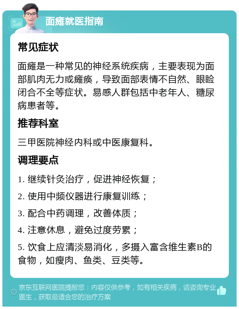 面瘫就医指南 常见症状 面瘫是一种常见的神经系统疾病，主要表现为面部肌肉无力或瘫痪，导致面部表情不自然、眼睑闭合不全等症状。易感人群包括中老年人、糖尿病患者等。 推荐科室 三甲医院神经内科或中医康复科。 调理要点 1. 继续针灸治疗，促进神经恢复； 2. 使用中频仪器进行康复训练； 3. 配合中药调理，改善体质； 4. 注意休息，避免过度劳累； 5. 饮食上应清淡易消化，多摄入富含维生素B的食物，如瘦肉、鱼类、豆类等。