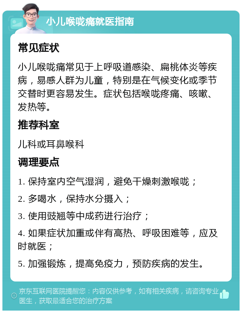 小儿喉咙痛就医指南 常见症状 小儿喉咙痛常见于上呼吸道感染、扁桃体炎等疾病，易感人群为儿童，特别是在气候变化或季节交替时更容易发生。症状包括喉咙疼痛、咳嗽、发热等。 推荐科室 儿科或耳鼻喉科 调理要点 1. 保持室内空气湿润，避免干燥刺激喉咙； 2. 多喝水，保持水分摄入； 3. 使用豉翘等中成药进行治疗； 4. 如果症状加重或伴有高热、呼吸困难等，应及时就医； 5. 加强锻炼，提高免疫力，预防疾病的发生。