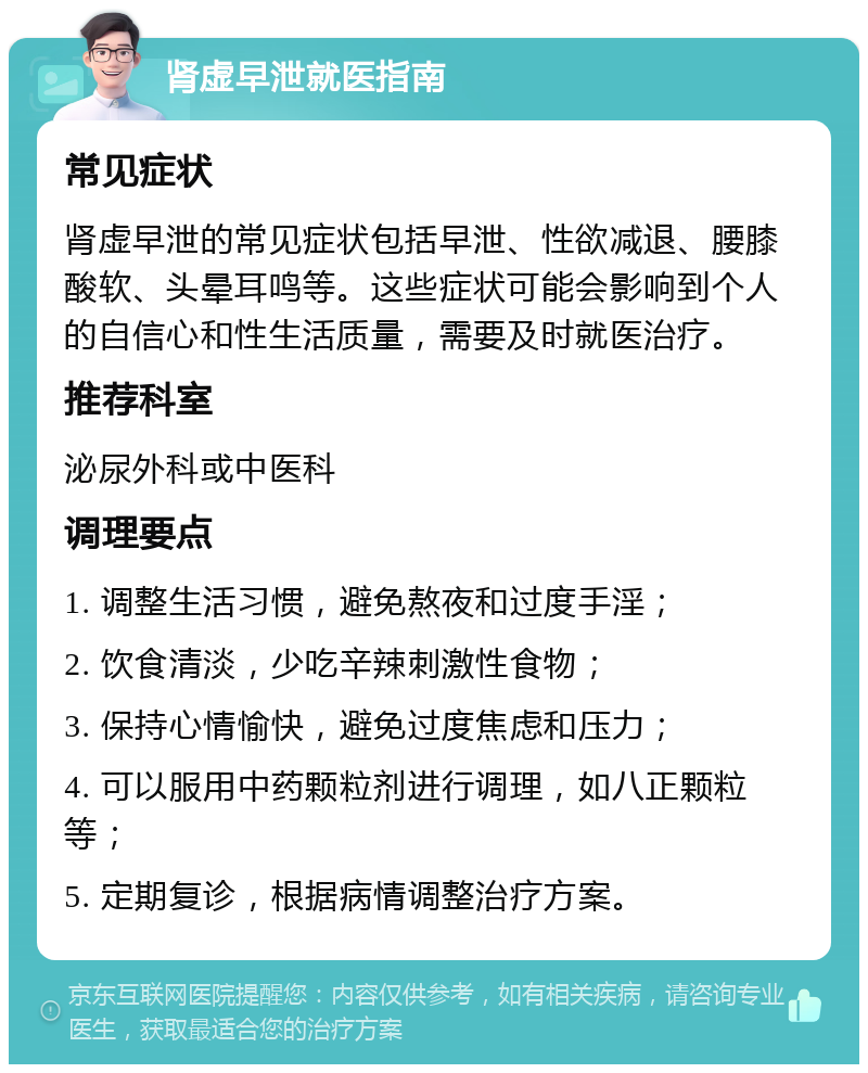 肾虚早泄就医指南 常见症状 肾虚早泄的常见症状包括早泄、性欲减退、腰膝酸软、头晕耳鸣等。这些症状可能会影响到个人的自信心和性生活质量，需要及时就医治疗。 推荐科室 泌尿外科或中医科 调理要点 1. 调整生活习惯，避免熬夜和过度手淫； 2. 饮食清淡，少吃辛辣刺激性食物； 3. 保持心情愉快，避免过度焦虑和压力； 4. 可以服用中药颗粒剂进行调理，如八正颗粒等； 5. 定期复诊，根据病情调整治疗方案。