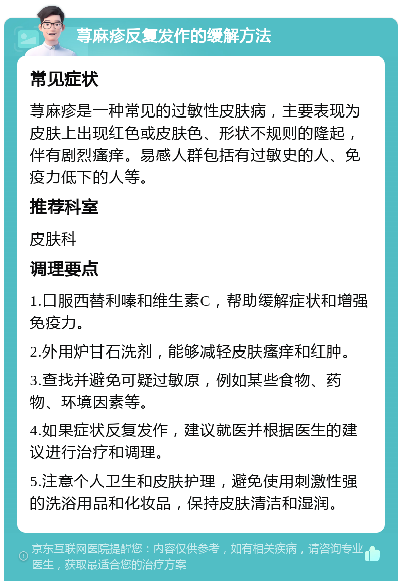 荨麻疹反复发作的缓解方法 常见症状 荨麻疹是一种常见的过敏性皮肤病，主要表现为皮肤上出现红色或皮肤色、形状不规则的隆起，伴有剧烈瘙痒。易感人群包括有过敏史的人、免疫力低下的人等。 推荐科室 皮肤科 调理要点 1.口服西替利嗪和维生素C，帮助缓解症状和增强免疫力。 2.外用炉甘石洗剂，能够减轻皮肤瘙痒和红肿。 3.查找并避免可疑过敏原，例如某些食物、药物、环境因素等。 4.如果症状反复发作，建议就医并根据医生的建议进行治疗和调理。 5.注意个人卫生和皮肤护理，避免使用刺激性强的洗浴用品和化妆品，保持皮肤清洁和湿润。