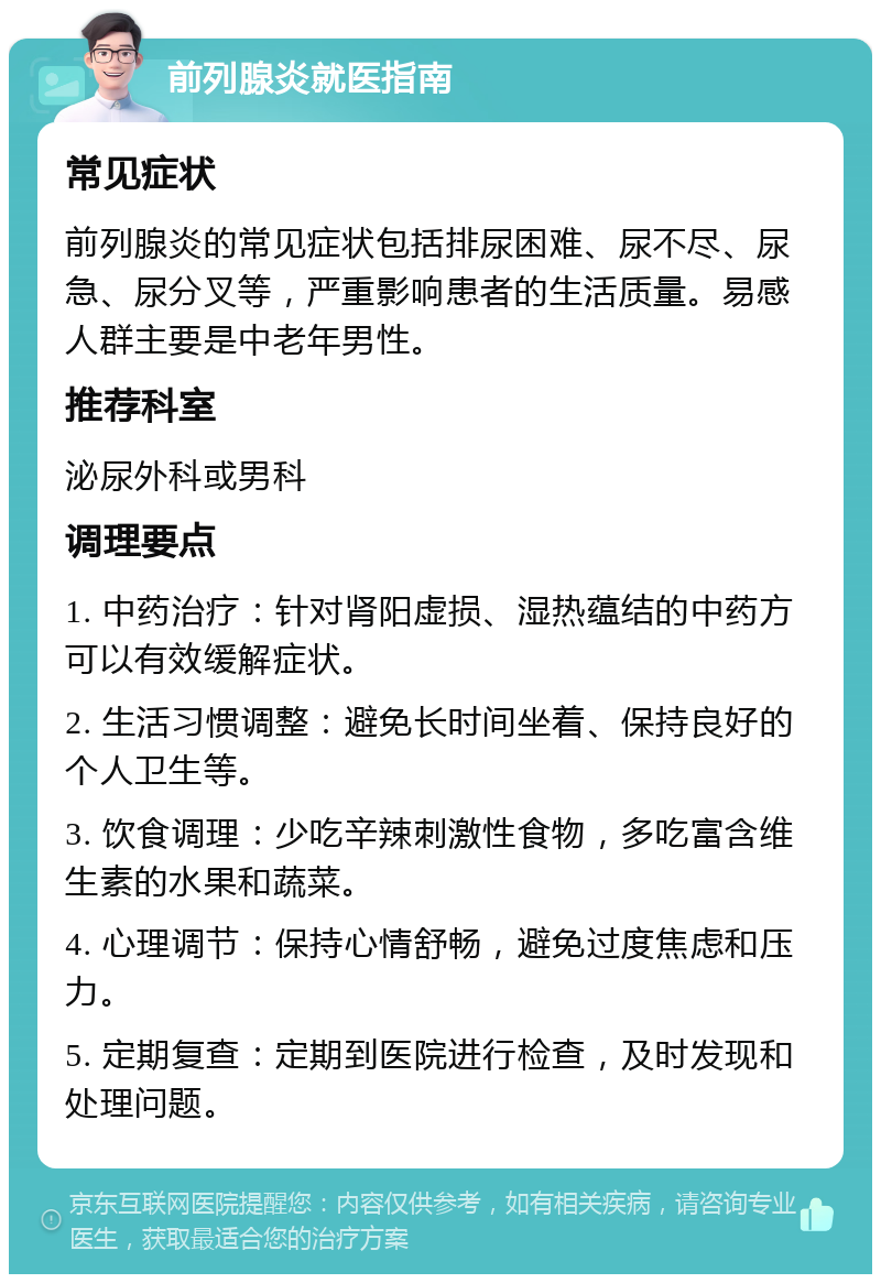 前列腺炎就医指南 常见症状 前列腺炎的常见症状包括排尿困难、尿不尽、尿急、尿分叉等，严重影响患者的生活质量。易感人群主要是中老年男性。 推荐科室 泌尿外科或男科 调理要点 1. 中药治疗：针对肾阳虚损、湿热蕴结的中药方可以有效缓解症状。 2. 生活习惯调整：避免长时间坐着、保持良好的个人卫生等。 3. 饮食调理：少吃辛辣刺激性食物，多吃富含维生素的水果和蔬菜。 4. 心理调节：保持心情舒畅，避免过度焦虑和压力。 5. 定期复查：定期到医院进行检查，及时发现和处理问题。