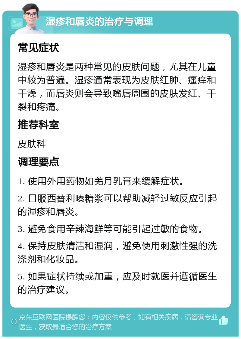 湿疹和唇炎的治疗与调理 常见症状 湿疹和唇炎是两种常见的皮肤问题，尤其在儿童中较为普遍。湿疹通常表现为皮肤红肿、瘙痒和干燥，而唇炎则会导致嘴唇周围的皮肤发红、干裂和疼痛。 推荐科室 皮肤科 调理要点 1. 使用外用药物如羌月乳膏来缓解症状。 2. 口服西替利嗪糖浆可以帮助减轻过敏反应引起的湿疹和唇炎。 3. 避免食用辛辣海鲜等可能引起过敏的食物。 4. 保持皮肤清洁和湿润，避免使用刺激性强的洗涤剂和化妆品。 5. 如果症状持续或加重，应及时就医并遵循医生的治疗建议。