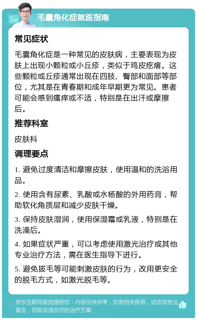 毛囊角化症就医指南 常见症状 毛囊角化症是一种常见的皮肤病，主要表现为皮肤上出现小颗粒或小丘疹，类似于鸡皮疙瘩。这些颗粒或丘疹通常出现在四肢、臀部和面部等部位，尤其是在青春期和成年早期更为常见。患者可能会感到瘙痒或不适，特别是在出汗或摩擦后。 推荐科室 皮肤科 调理要点 1. 避免过度清洁和摩擦皮肤，使用温和的洗浴用品。 2. 使用含有尿素、乳酸或水杨酸的外用药膏，帮助软化角质层和减少皮肤干燥。 3. 保持皮肤湿润，使用保湿霜或乳液，特别是在洗澡后。 4. 如果症状严重，可以考虑使用激光治疗或其他专业治疗方法，需在医生指导下进行。 5. 避免拔毛等可能刺激皮肤的行为，改用更安全的脱毛方式，如激光脱毛等。