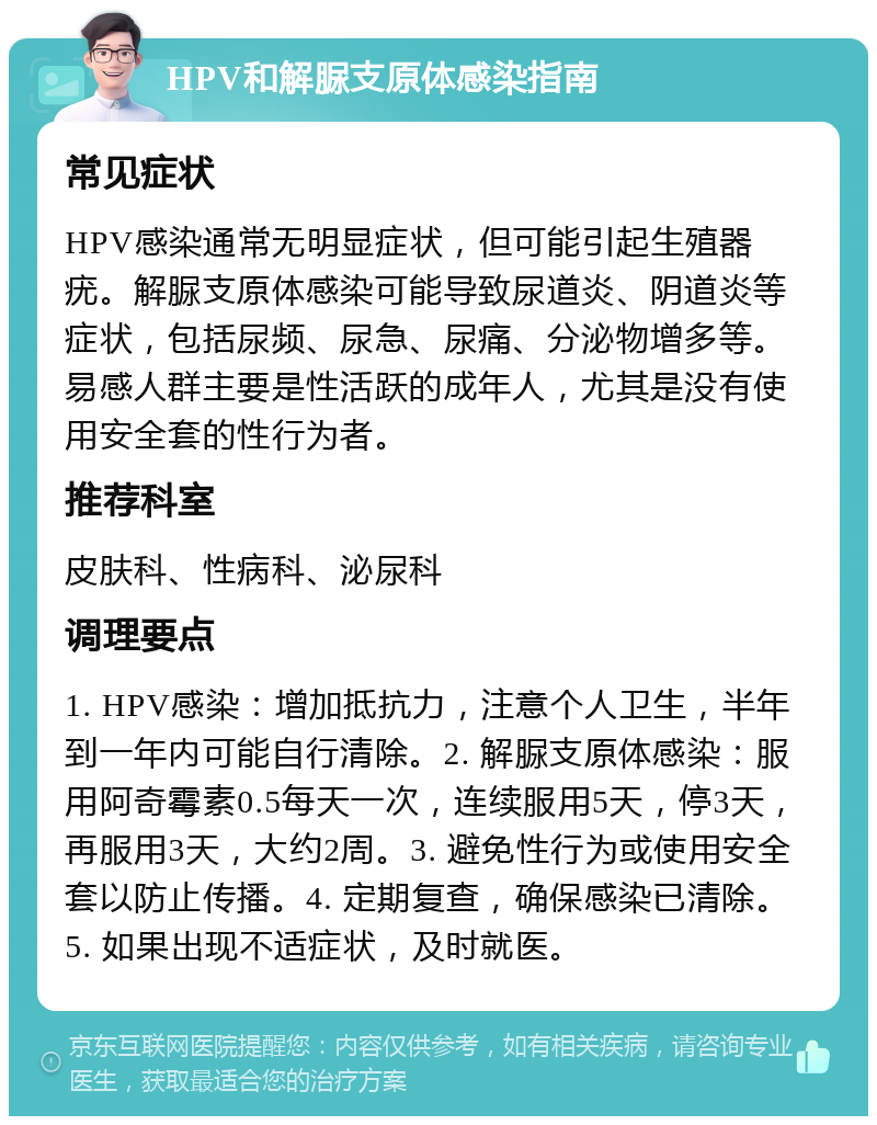 HPV和解脲支原体感染指南 常见症状 HPV感染通常无明显症状，但可能引起生殖器疣。解脲支原体感染可能导致尿道炎、阴道炎等症状，包括尿频、尿急、尿痛、分泌物增多等。易感人群主要是性活跃的成年人，尤其是没有使用安全套的性行为者。 推荐科室 皮肤科、性病科、泌尿科 调理要点 1. HPV感染：增加抵抗力，注意个人卫生，半年到一年内可能自行清除。2. 解脲支原体感染：服用阿奇霉素0.5每天一次，连续服用5天，停3天，再服用3天，大约2周。3. 避免性行为或使用安全套以防止传播。4. 定期复查，确保感染已清除。5. 如果出现不适症状，及时就医。