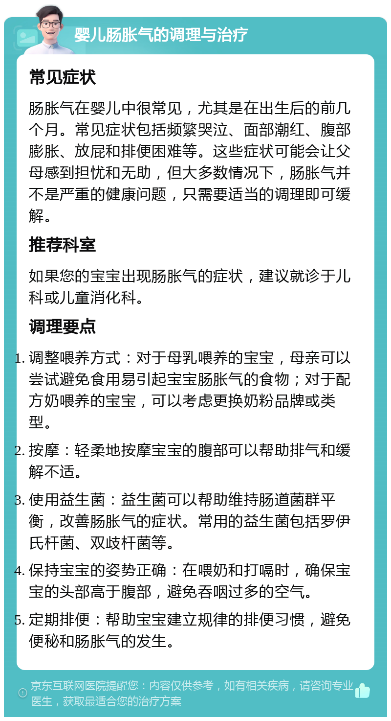 婴儿肠胀气的调理与治疗 常见症状 肠胀气在婴儿中很常见，尤其是在出生后的前几个月。常见症状包括频繁哭泣、面部潮红、腹部膨胀、放屁和排便困难等。这些症状可能会让父母感到担忧和无助，但大多数情况下，肠胀气并不是严重的健康问题，只需要适当的调理即可缓解。 推荐科室 如果您的宝宝出现肠胀气的症状，建议就诊于儿科或儿童消化科。 调理要点 调整喂养方式：对于母乳喂养的宝宝，母亲可以尝试避免食用易引起宝宝肠胀气的食物；对于配方奶喂养的宝宝，可以考虑更换奶粉品牌或类型。 按摩：轻柔地按摩宝宝的腹部可以帮助排气和缓解不适。 使用益生菌：益生菌可以帮助维持肠道菌群平衡，改善肠胀气的症状。常用的益生菌包括罗伊氏杆菌、双歧杆菌等。 保持宝宝的姿势正确：在喂奶和打嗝时，确保宝宝的头部高于腹部，避免吞咽过多的空气。 定期排便：帮助宝宝建立规律的排便习惯，避免便秘和肠胀气的发生。