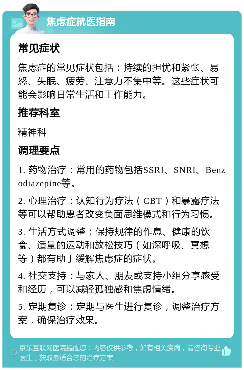 焦虑症就医指南 常见症状 焦虑症的常见症状包括：持续的担忧和紧张、易怒、失眠、疲劳、注意力不集中等。这些症状可能会影响日常生活和工作能力。 推荐科室 精神科 调理要点 1. 药物治疗：常用的药物包括SSRI、SNRI、Benzodiazepine等。 2. 心理治疗：认知行为疗法（CBT）和暴露疗法等可以帮助患者改变负面思维模式和行为习惯。 3. 生活方式调整：保持规律的作息、健康的饮食、适量的运动和放松技巧（如深呼吸、冥想等）都有助于缓解焦虑症的症状。 4. 社交支持：与家人、朋友或支持小组分享感受和经历，可以减轻孤独感和焦虑情绪。 5. 定期复诊：定期与医生进行复诊，调整治疗方案，确保治疗效果。