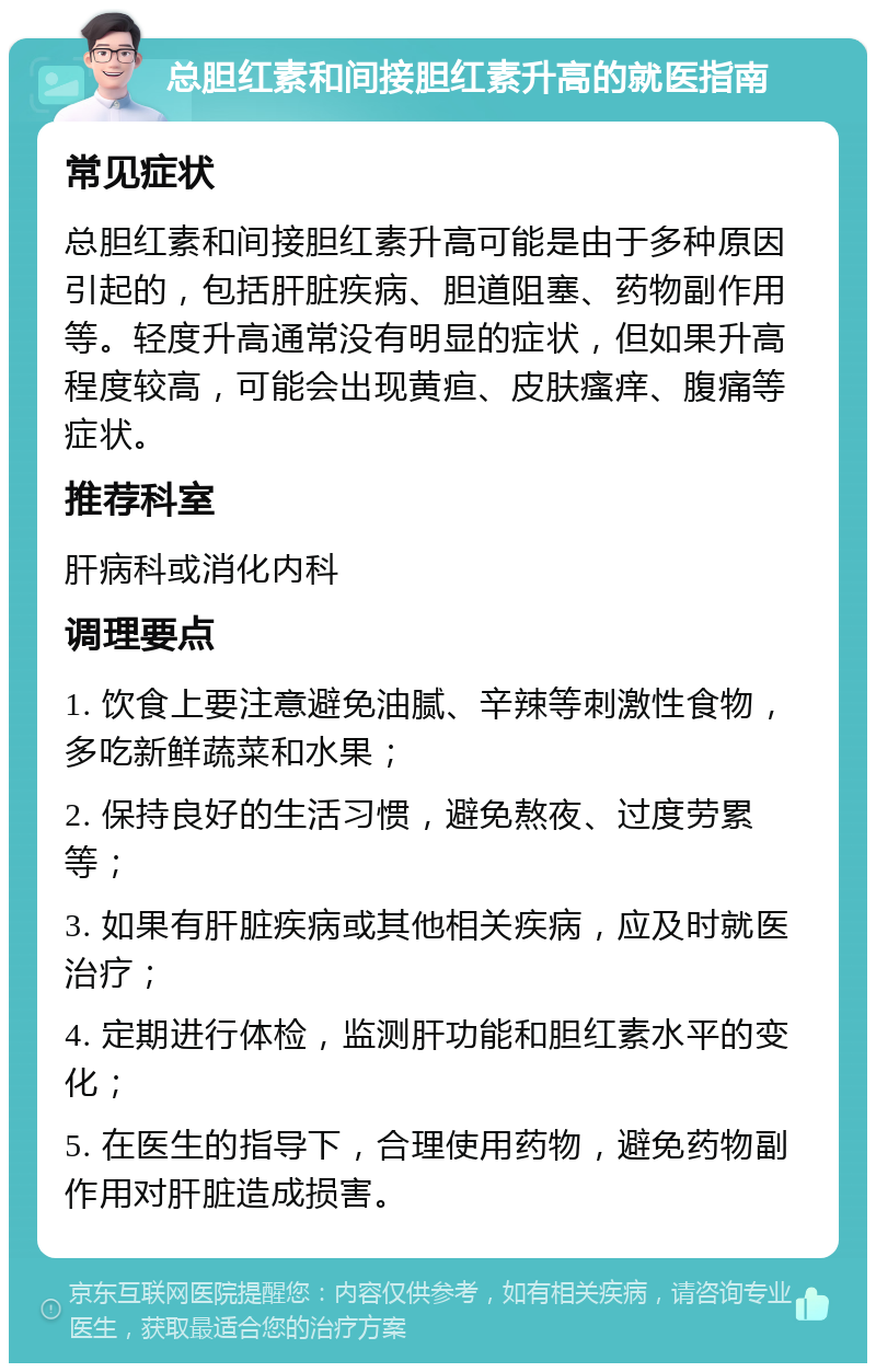 总胆红素和间接胆红素升高的就医指南 常见症状 总胆红素和间接胆红素升高可能是由于多种原因引起的，包括肝脏疾病、胆道阻塞、药物副作用等。轻度升高通常没有明显的症状，但如果升高程度较高，可能会出现黄疸、皮肤瘙痒、腹痛等症状。 推荐科室 肝病科或消化内科 调理要点 1. 饮食上要注意避免油腻、辛辣等刺激性食物，多吃新鲜蔬菜和水果； 2. 保持良好的生活习惯，避免熬夜、过度劳累等； 3. 如果有肝脏疾病或其他相关疾病，应及时就医治疗； 4. 定期进行体检，监测肝功能和胆红素水平的变化； 5. 在医生的指导下，合理使用药物，避免药物副作用对肝脏造成损害。