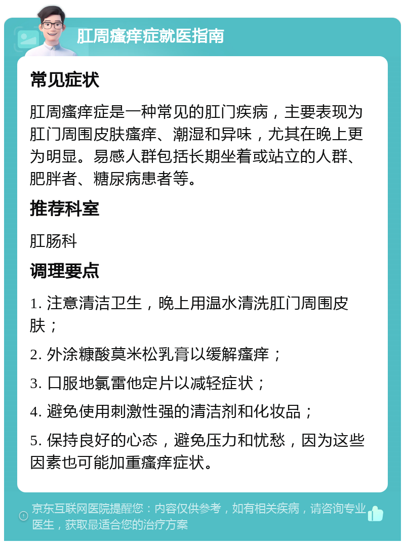 肛周瘙痒症就医指南 常见症状 肛周瘙痒症是一种常见的肛门疾病，主要表现为肛门周围皮肤瘙痒、潮湿和异味，尤其在晚上更为明显。易感人群包括长期坐着或站立的人群、肥胖者、糖尿病患者等。 推荐科室 肛肠科 调理要点 1. 注意清洁卫生，晚上用温水清洗肛门周围皮肤； 2. 外涂糠酸莫米松乳膏以缓解瘙痒； 3. 口服地氯雷他定片以减轻症状； 4. 避免使用刺激性强的清洁剂和化妆品； 5. 保持良好的心态，避免压力和忧愁，因为这些因素也可能加重瘙痒症状。