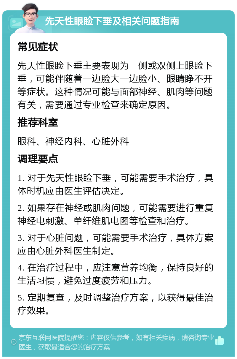 先天性眼睑下垂及相关问题指南 常见症状 先天性眼睑下垂主要表现为一侧或双侧上眼睑下垂，可能伴随着一边脸大一边脸小、眼睛睁不开等症状。这种情况可能与面部神经、肌肉等问题有关，需要通过专业检查来确定原因。 推荐科室 眼科、神经内科、心脏外科 调理要点 1. 对于先天性眼睑下垂，可能需要手术治疗，具体时机应由医生评估决定。 2. 如果存在神经或肌肉问题，可能需要进行重复神经电刺激、单纤维肌电图等检查和治疗。 3. 对于心脏问题，可能需要手术治疗，具体方案应由心脏外科医生制定。 4. 在治疗过程中，应注意营养均衡，保持良好的生活习惯，避免过度疲劳和压力。 5. 定期复查，及时调整治疗方案，以获得最佳治疗效果。