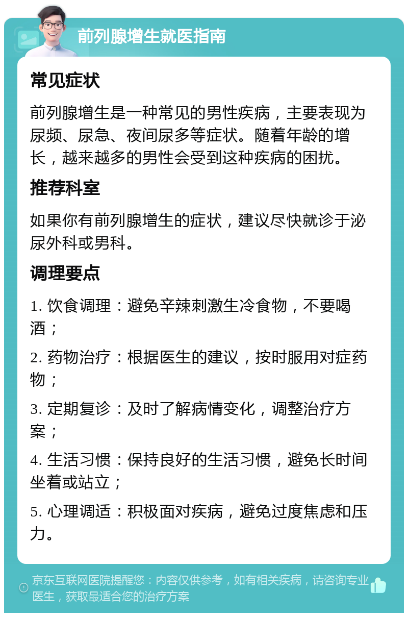 前列腺增生就医指南 常见症状 前列腺增生是一种常见的男性疾病，主要表现为尿频、尿急、夜间尿多等症状。随着年龄的增长，越来越多的男性会受到这种疾病的困扰。 推荐科室 如果你有前列腺增生的症状，建议尽快就诊于泌尿外科或男科。 调理要点 1. 饮食调理：避免辛辣刺激生冷食物，不要喝酒； 2. 药物治疗：根据医生的建议，按时服用对症药物； 3. 定期复诊：及时了解病情变化，调整治疗方案； 4. 生活习惯：保持良好的生活习惯，避免长时间坐着或站立； 5. 心理调适：积极面对疾病，避免过度焦虑和压力。