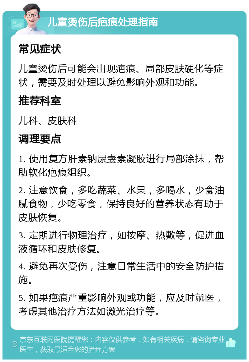 儿童烫伤后疤痕处理指南 常见症状 儿童烫伤后可能会出现疤痕、局部皮肤硬化等症状，需要及时处理以避免影响外观和功能。 推荐科室 儿科、皮肤科 调理要点 1. 使用复方肝素钠尿囊素凝胶进行局部涂抹，帮助软化疤痕组织。 2. 注意饮食，多吃蔬菜、水果，多喝水，少食油腻食物，少吃零食，保持良好的营养状态有助于皮肤恢复。 3. 定期进行物理治疗，如按摩、热敷等，促进血液循环和皮肤修复。 4. 避免再次受伤，注意日常生活中的安全防护措施。 5. 如果疤痕严重影响外观或功能，应及时就医，考虑其他治疗方法如激光治疗等。