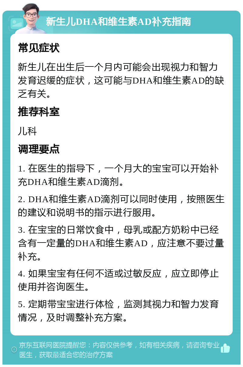 新生儿DHA和维生素AD补充指南 常见症状 新生儿在出生后一个月内可能会出现视力和智力发育迟缓的症状，这可能与DHA和维生素AD的缺乏有关。 推荐科室 儿科 调理要点 1. 在医生的指导下，一个月大的宝宝可以开始补充DHA和维生素AD滴剂。 2. DHA和维生素AD滴剂可以同时使用，按照医生的建议和说明书的指示进行服用。 3. 在宝宝的日常饮食中，母乳或配方奶粉中已经含有一定量的DHA和维生素AD，应注意不要过量补充。 4. 如果宝宝有任何不适或过敏反应，应立即停止使用并咨询医生。 5. 定期带宝宝进行体检，监测其视力和智力发育情况，及时调整补充方案。