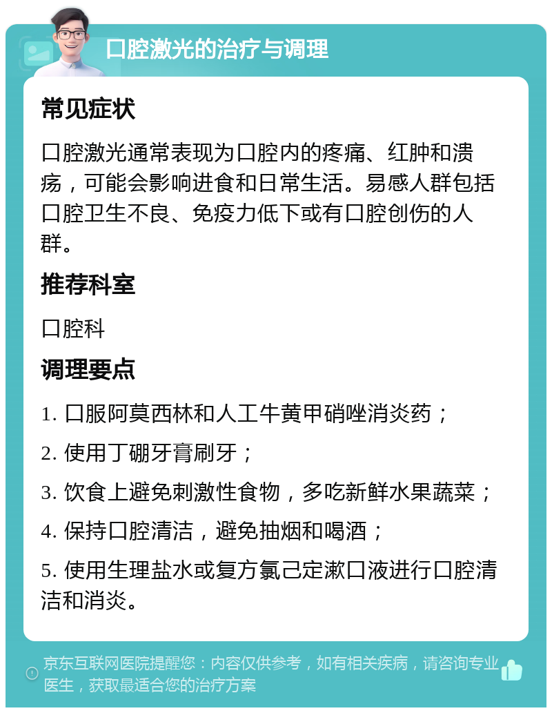 口腔激光的治疗与调理 常见症状 口腔激光通常表现为口腔内的疼痛、红肿和溃疡，可能会影响进食和日常生活。易感人群包括口腔卫生不良、免疫力低下或有口腔创伤的人群。 推荐科室 口腔科 调理要点 1. 口服阿莫西林和人工牛黄甲硝唑消炎药； 2. 使用丁硼牙膏刷牙； 3. 饮食上避免刺激性食物，多吃新鲜水果蔬菜； 4. 保持口腔清洁，避免抽烟和喝酒； 5. 使用生理盐水或复方氯己定漱口液进行口腔清洁和消炎。