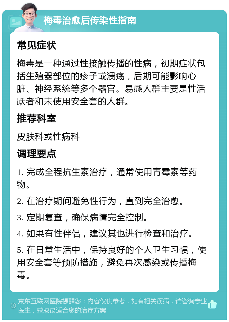 梅毒治愈后传染性指南 常见症状 梅毒是一种通过性接触传播的性病，初期症状包括生殖器部位的疹子或溃疡，后期可能影响心脏、神经系统等多个器官。易感人群主要是性活跃者和未使用安全套的人群。 推荐科室 皮肤科或性病科 调理要点 1. 完成全程抗生素治疗，通常使用青霉素等药物。 2. 在治疗期间避免性行为，直到完全治愈。 3. 定期复查，确保病情完全控制。 4. 如果有性伴侣，建议其也进行检查和治疗。 5. 在日常生活中，保持良好的个人卫生习惯，使用安全套等预防措施，避免再次感染或传播梅毒。