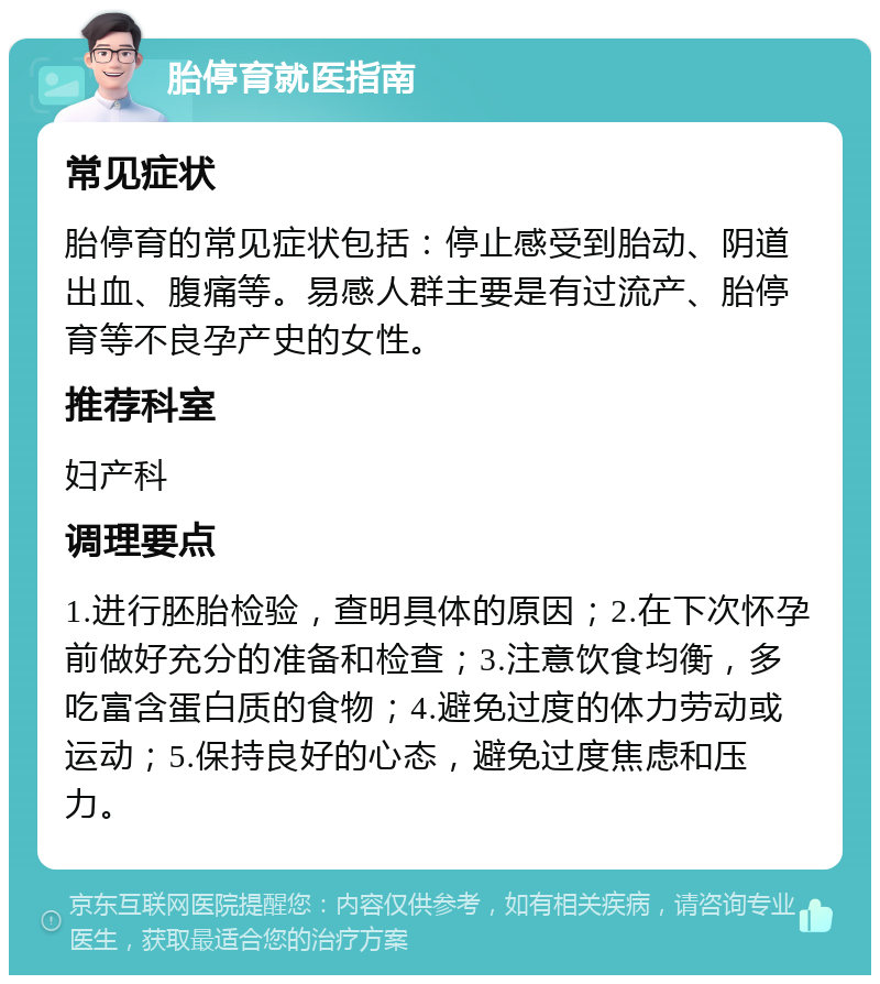 胎停育就医指南 常见症状 胎停育的常见症状包括：停止感受到胎动、阴道出血、腹痛等。易感人群主要是有过流产、胎停育等不良孕产史的女性。 推荐科室 妇产科 调理要点 1.进行胚胎检验，查明具体的原因；2.在下次怀孕前做好充分的准备和检查；3.注意饮食均衡，多吃富含蛋白质的食物；4.避免过度的体力劳动或运动；5.保持良好的心态，避免过度焦虑和压力。