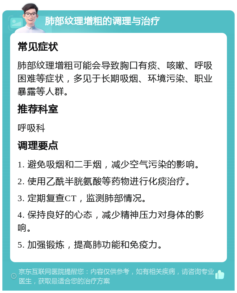 肺部纹理增粗的调理与治疗 常见症状 肺部纹理增粗可能会导致胸口有痰、咳嗽、呼吸困难等症状，多见于长期吸烟、环境污染、职业暴露等人群。 推荐科室 呼吸科 调理要点 1. 避免吸烟和二手烟，减少空气污染的影响。 2. 使用乙酰半胱氨酸等药物进行化痰治疗。 3. 定期复查CT，监测肺部情况。 4. 保持良好的心态，减少精神压力对身体的影响。 5. 加强锻炼，提高肺功能和免疫力。