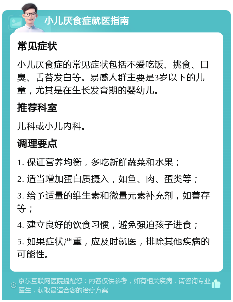 小儿厌食症就医指南 常见症状 小儿厌食症的常见症状包括不爱吃饭、挑食、口臭、舌苔发白等。易感人群主要是3岁以下的儿童，尤其是在生长发育期的婴幼儿。 推荐科室 儿科或小儿内科。 调理要点 1. 保证营养均衡，多吃新鲜蔬菜和水果； 2. 适当增加蛋白质摄入，如鱼、肉、蛋类等； 3. 给予适量的维生素和微量元素补充剂，如善存等； 4. 建立良好的饮食习惯，避免强迫孩子进食； 5. 如果症状严重，应及时就医，排除其他疾病的可能性。