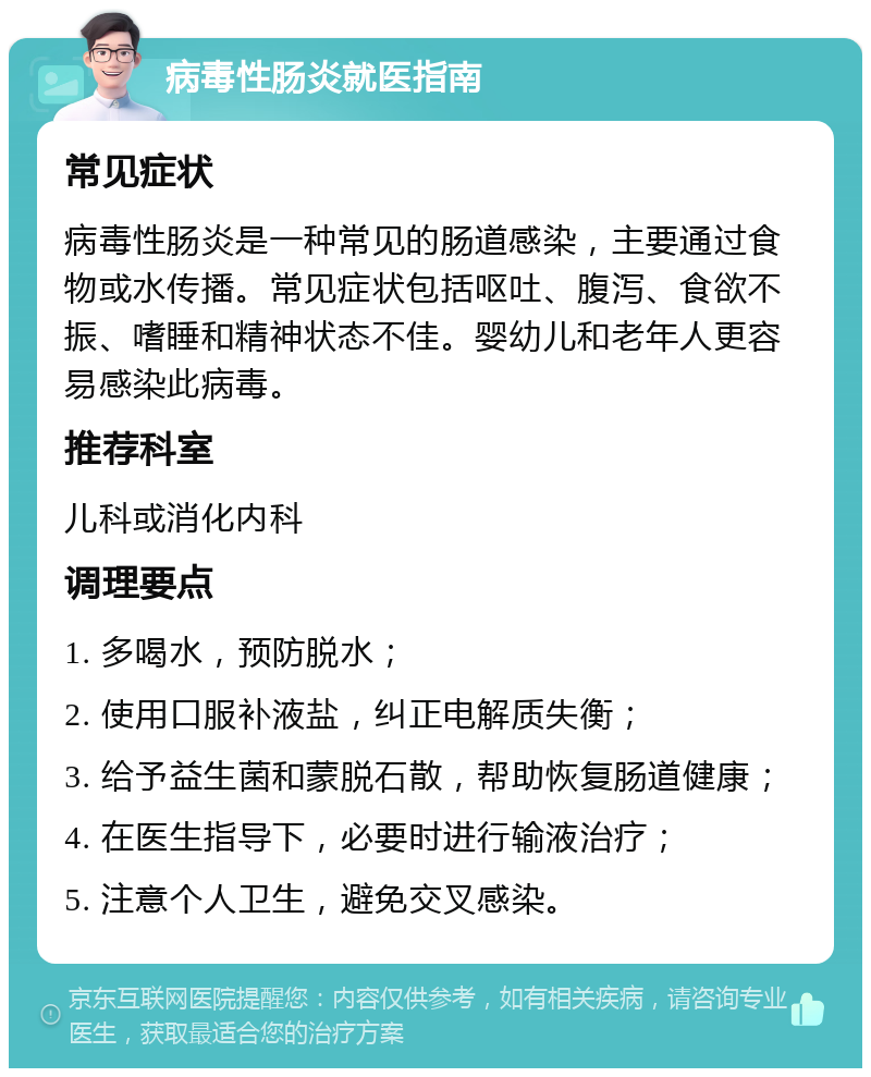 病毒性肠炎就医指南 常见症状 病毒性肠炎是一种常见的肠道感染，主要通过食物或水传播。常见症状包括呕吐、腹泻、食欲不振、嗜睡和精神状态不佳。婴幼儿和老年人更容易感染此病毒。 推荐科室 儿科或消化内科 调理要点 1. 多喝水，预防脱水； 2. 使用口服补液盐，纠正电解质失衡； 3. 给予益生菌和蒙脱石散，帮助恢复肠道健康； 4. 在医生指导下，必要时进行输液治疗； 5. 注意个人卫生，避免交叉感染。