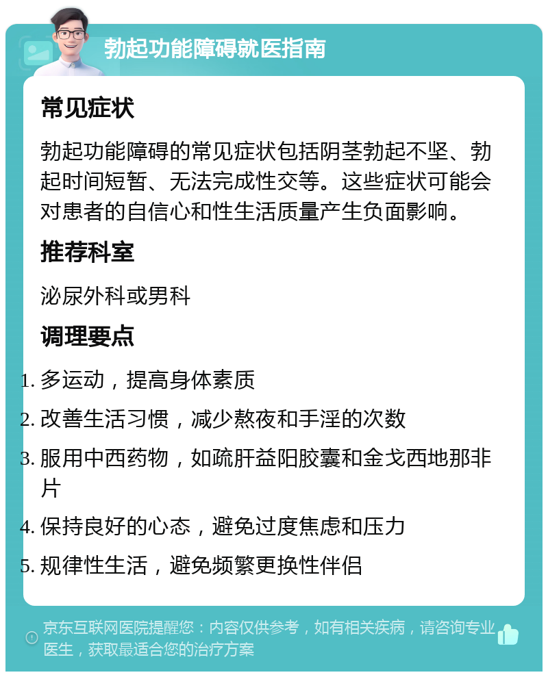 勃起功能障碍就医指南 常见症状 勃起功能障碍的常见症状包括阴茎勃起不坚、勃起时间短暂、无法完成性交等。这些症状可能会对患者的自信心和性生活质量产生负面影响。 推荐科室 泌尿外科或男科 调理要点 多运动，提高身体素质 改善生活习惯，减少熬夜和手淫的次数 服用中西药物，如疏肝益阳胶囊和金戈西地那非片 保持良好的心态，避免过度焦虑和压力 规律性生活，避免频繁更换性伴侣