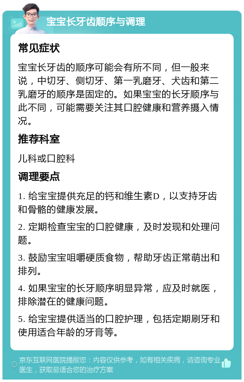 宝宝长牙齿顺序与调理 常见症状 宝宝长牙齿的顺序可能会有所不同，但一般来说，中切牙、侧切牙、第一乳磨牙、犬齿和第二乳磨牙的顺序是固定的。如果宝宝的长牙顺序与此不同，可能需要关注其口腔健康和营养摄入情况。 推荐科室 儿科或口腔科 调理要点 1. 给宝宝提供充足的钙和维生素D，以支持牙齿和骨骼的健康发展。 2. 定期检查宝宝的口腔健康，及时发现和处理问题。 3. 鼓励宝宝咀嚼硬质食物，帮助牙齿正常萌出和排列。 4. 如果宝宝的长牙顺序明显异常，应及时就医，排除潜在的健康问题。 5. 给宝宝提供适当的口腔护理，包括定期刷牙和使用适合年龄的牙膏等。