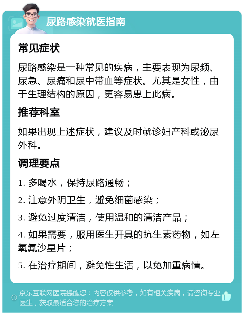 尿路感染就医指南 常见症状 尿路感染是一种常见的疾病，主要表现为尿频、尿急、尿痛和尿中带血等症状。尤其是女性，由于生理结构的原因，更容易患上此病。 推荐科室 如果出现上述症状，建议及时就诊妇产科或泌尿外科。 调理要点 1. 多喝水，保持尿路通畅； 2. 注意外阴卫生，避免细菌感染； 3. 避免过度清洁，使用温和的清洁产品； 4. 如果需要，服用医生开具的抗生素药物，如左氧氟沙星片； 5. 在治疗期间，避免性生活，以免加重病情。