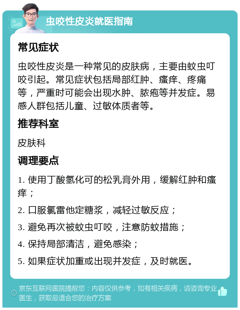 虫咬性皮炎就医指南 常见症状 虫咬性皮炎是一种常见的皮肤病，主要由蚊虫叮咬引起。常见症状包括局部红肿、瘙痒、疼痛等，严重时可能会出现水肿、脓疱等并发症。易感人群包括儿童、过敏体质者等。 推荐科室 皮肤科 调理要点 1. 使用丁酸氢化可的松乳膏外用，缓解红肿和瘙痒； 2. 口服氯雷他定糖浆，减轻过敏反应； 3. 避免再次被蚊虫叮咬，注意防蚊措施； 4. 保持局部清洁，避免感染； 5. 如果症状加重或出现并发症，及时就医。