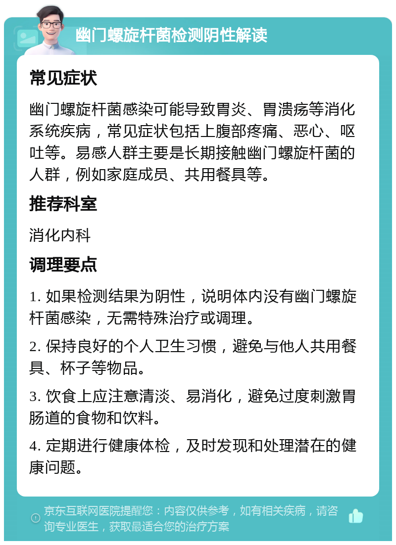 幽门螺旋杆菌检测阴性解读 常见症状 幽门螺旋杆菌感染可能导致胃炎、胃溃疡等消化系统疾病，常见症状包括上腹部疼痛、恶心、呕吐等。易感人群主要是长期接触幽门螺旋杆菌的人群，例如家庭成员、共用餐具等。 推荐科室 消化内科 调理要点 1. 如果检测结果为阴性，说明体内没有幽门螺旋杆菌感染，无需特殊治疗或调理。 2. 保持良好的个人卫生习惯，避免与他人共用餐具、杯子等物品。 3. 饮食上应注意清淡、易消化，避免过度刺激胃肠道的食物和饮料。 4. 定期进行健康体检，及时发现和处理潜在的健康问题。