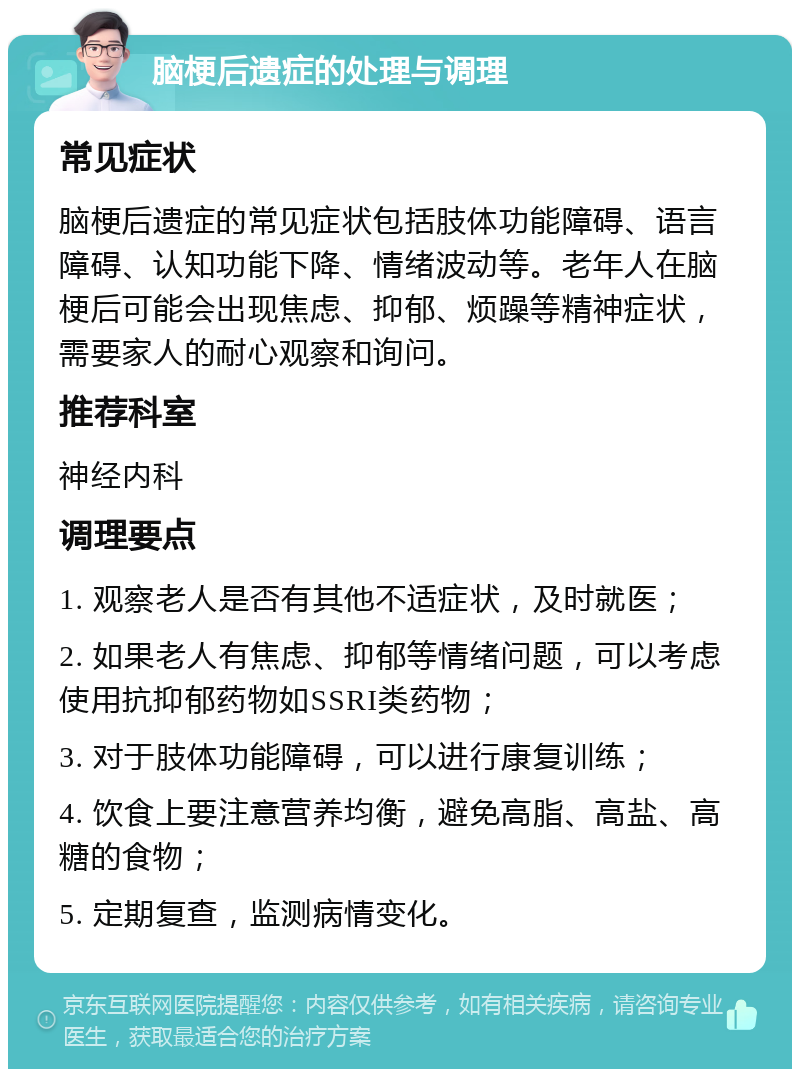 脑梗后遗症的处理与调理 常见症状 脑梗后遗症的常见症状包括肢体功能障碍、语言障碍、认知功能下降、情绪波动等。老年人在脑梗后可能会出现焦虑、抑郁、烦躁等精神症状，需要家人的耐心观察和询问。 推荐科室 神经内科 调理要点 1. 观察老人是否有其他不适症状，及时就医； 2. 如果老人有焦虑、抑郁等情绪问题，可以考虑使用抗抑郁药物如SSRI类药物； 3. 对于肢体功能障碍，可以进行康复训练； 4. 饮食上要注意营养均衡，避免高脂、高盐、高糖的食物； 5. 定期复查，监测病情变化。