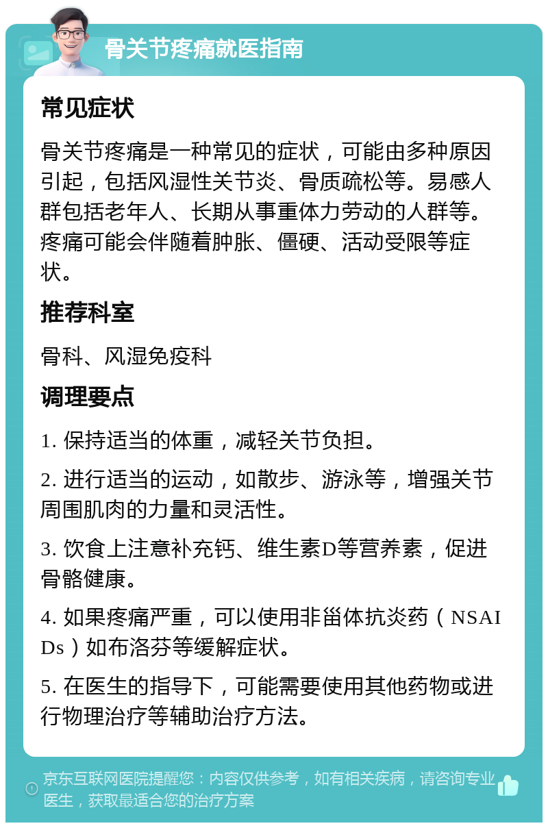 骨关节疼痛就医指南 常见症状 骨关节疼痛是一种常见的症状，可能由多种原因引起，包括风湿性关节炎、骨质疏松等。易感人群包括老年人、长期从事重体力劳动的人群等。疼痛可能会伴随着肿胀、僵硬、活动受限等症状。 推荐科室 骨科、风湿免疫科 调理要点 1. 保持适当的体重，减轻关节负担。 2. 进行适当的运动，如散步、游泳等，增强关节周围肌肉的力量和灵活性。 3. 饮食上注意补充钙、维生素D等营养素，促进骨骼健康。 4. 如果疼痛严重，可以使用非甾体抗炎药（NSAIDs）如布洛芬等缓解症状。 5. 在医生的指导下，可能需要使用其他药物或进行物理治疗等辅助治疗方法。