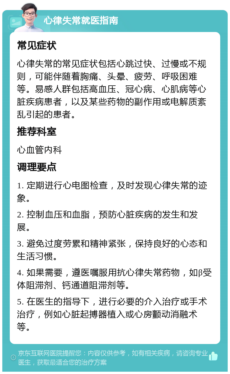 心律失常就医指南 常见症状 心律失常的常见症状包括心跳过快、过慢或不规则，可能伴随着胸痛、头晕、疲劳、呼吸困难等。易感人群包括高血压、冠心病、心肌病等心脏疾病患者，以及某些药物的副作用或电解质紊乱引起的患者。 推荐科室 心血管内科 调理要点 1. 定期进行心电图检查，及时发现心律失常的迹象。 2. 控制血压和血脂，预防心脏疾病的发生和发展。 3. 避免过度劳累和精神紧张，保持良好的心态和生活习惯。 4. 如果需要，遵医嘱服用抗心律失常药物，如β受体阻滞剂、钙通道阻滞剂等。 5. 在医生的指导下，进行必要的介入治疗或手术治疗，例如心脏起搏器植入或心房颤动消融术等。