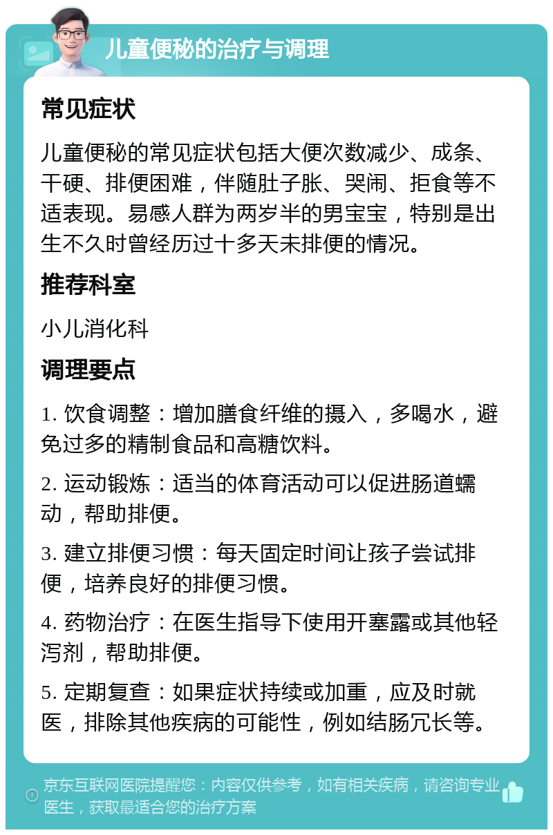 儿童便秘的治疗与调理 常见症状 儿童便秘的常见症状包括大便次数减少、成条、干硬、排便困难，伴随肚子胀、哭闹、拒食等不适表现。易感人群为两岁半的男宝宝，特别是出生不久时曾经历过十多天未排便的情况。 推荐科室 小儿消化科 调理要点 1. 饮食调整：增加膳食纤维的摄入，多喝水，避免过多的精制食品和高糖饮料。 2. 运动锻炼：适当的体育活动可以促进肠道蠕动，帮助排便。 3. 建立排便习惯：每天固定时间让孩子尝试排便，培养良好的排便习惯。 4. 药物治疗：在医生指导下使用开塞露或其他轻泻剂，帮助排便。 5. 定期复查：如果症状持续或加重，应及时就医，排除其他疾病的可能性，例如结肠冗长等。