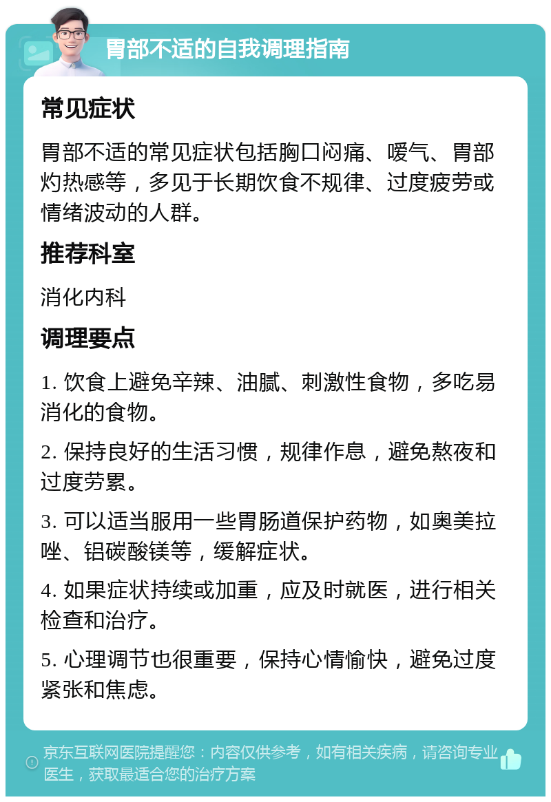 胃部不适的自我调理指南 常见症状 胃部不适的常见症状包括胸口闷痛、嗳气、胃部灼热感等，多见于长期饮食不规律、过度疲劳或情绪波动的人群。 推荐科室 消化内科 调理要点 1. 饮食上避免辛辣、油腻、刺激性食物，多吃易消化的食物。 2. 保持良好的生活习惯，规律作息，避免熬夜和过度劳累。 3. 可以适当服用一些胃肠道保护药物，如奥美拉唑、铝碳酸镁等，缓解症状。 4. 如果症状持续或加重，应及时就医，进行相关检查和治疗。 5. 心理调节也很重要，保持心情愉快，避免过度紧张和焦虑。