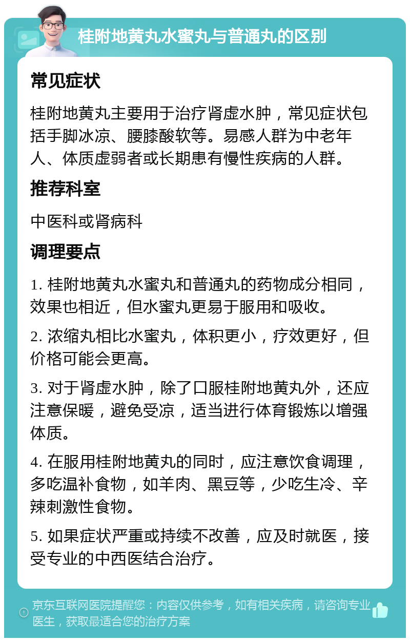 桂附地黄丸水蜜丸与普通丸的区别 常见症状 桂附地黄丸主要用于治疗肾虚水肿，常见症状包括手脚冰凉、腰膝酸软等。易感人群为中老年人、体质虚弱者或长期患有慢性疾病的人群。 推荐科室 中医科或肾病科 调理要点 1. 桂附地黄丸水蜜丸和普通丸的药物成分相同，效果也相近，但水蜜丸更易于服用和吸收。 2. 浓缩丸相比水蜜丸，体积更小，疗效更好，但价格可能会更高。 3. 对于肾虚水肿，除了口服桂附地黄丸外，还应注意保暖，避免受凉，适当进行体育锻炼以增强体质。 4. 在服用桂附地黄丸的同时，应注意饮食调理，多吃温补食物，如羊肉、黑豆等，少吃生冷、辛辣刺激性食物。 5. 如果症状严重或持续不改善，应及时就医，接受专业的中西医结合治疗。