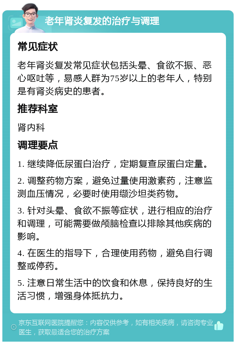 老年肾炎复发的治疗与调理 常见症状 老年肾炎复发常见症状包括头晕、食欲不振、恶心呕吐等，易感人群为75岁以上的老年人，特别是有肾炎病史的患者。 推荐科室 肾内科 调理要点 1. 继续降低尿蛋白治疗，定期复查尿蛋白定量。 2. 调整药物方案，避免过量使用激素药，注意监测血压情况，必要时使用缬沙坦类药物。 3. 针对头晕、食欲不振等症状，进行相应的治疗和调理，可能需要做颅脑检查以排除其他疾病的影响。 4. 在医生的指导下，合理使用药物，避免自行调整或停药。 5. 注意日常生活中的饮食和休息，保持良好的生活习惯，增强身体抵抗力。