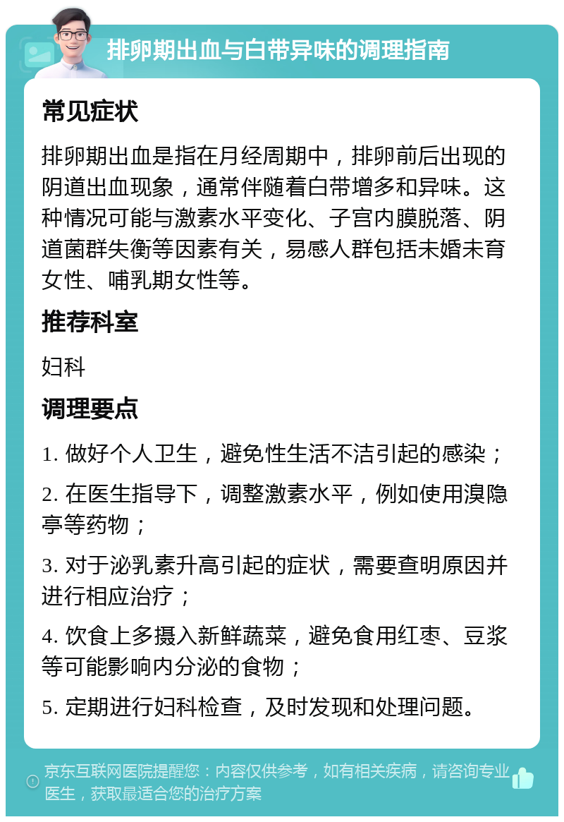 排卵期出血与白带异味的调理指南 常见症状 排卵期出血是指在月经周期中，排卵前后出现的阴道出血现象，通常伴随着白带增多和异味。这种情况可能与激素水平变化、子宫内膜脱落、阴道菌群失衡等因素有关，易感人群包括未婚未育女性、哺乳期女性等。 推荐科室 妇科 调理要点 1. 做好个人卫生，避免性生活不洁引起的感染； 2. 在医生指导下，调整激素水平，例如使用溴隐亭等药物； 3. 对于泌乳素升高引起的症状，需要查明原因并进行相应治疗； 4. 饮食上多摄入新鲜蔬菜，避免食用红枣、豆浆等可能影响内分泌的食物； 5. 定期进行妇科检查，及时发现和处理问题。