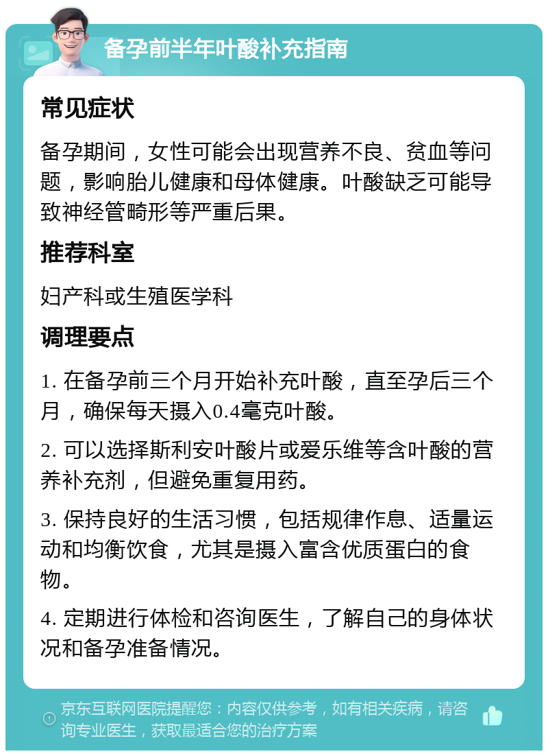 备孕前半年叶酸补充指南 常见症状 备孕期间，女性可能会出现营养不良、贫血等问题，影响胎儿健康和母体健康。叶酸缺乏可能导致神经管畸形等严重后果。 推荐科室 妇产科或生殖医学科 调理要点 1. 在备孕前三个月开始补充叶酸，直至孕后三个月，确保每天摄入0.4毫克叶酸。 2. 可以选择斯利安叶酸片或爱乐维等含叶酸的营养补充剂，但避免重复用药。 3. 保持良好的生活习惯，包括规律作息、适量运动和均衡饮食，尤其是摄入富含优质蛋白的食物。 4. 定期进行体检和咨询医生，了解自己的身体状况和备孕准备情况。